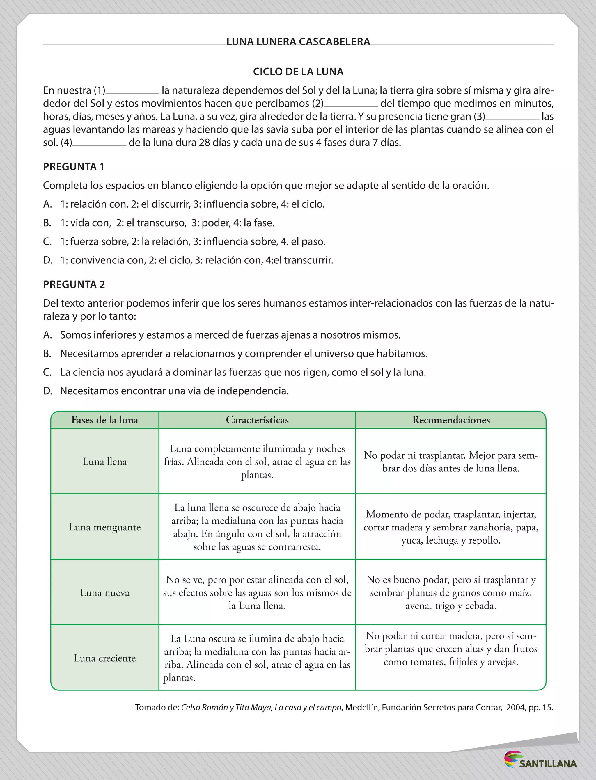 LUNA LUNERA CASCABELERA
Ciclo de la luna
En nuestra (1) la naturaleza dependemos del Sol y del la Luna; la tierra gira sobre sí misma y gira alre-
dedor del Sol y estos movimientos hacen que percibamos (2) del tiempo que medimos en minutos,
horas, días, meses y años. La Luna, a su vez, gira alrededor de la tierra.Y su presencia tiene gran (3) las
aguas levantando las mareas y haciendo que las savia suba por el interior de las plantas cuando se alinea con el
sol. (4) de la luna dura 28 días y cada una de sus 4 fases dura 7 días.
PREGUNTA 1
Completa los espacios en blanco eligiendo la opción que mejor se adapte al sentido de la oración.
A.	 1: relación con, 2: el discurrir, 3: influencia sobre, 4: el ciclo.
B.	 1: vida con, 2: el transcurso, 3: poder, 4: la fase.
C.	 1: fuerza sobre, 2: la relación, 3: influencia sobre, 4. el paso.
D.	 1: convivencia con, 2: el ciclo, 3: relación con, 4:el transcurrir.
PREGUNTA 2
Del texto anterior podemos inferir que los seres humanos estamos inter-relacionados con las fuerzas de la natu-
raleza y por lo tanto:
A.	 Somos inferiores y estamos a merced de fuerzas ajenas a nosotros mismos.
B.	 Necesitamos aprender a relacionarnos y comprender el universo que habitamos.
C.	 La ciencia nos ayudará a dominar las fuerzas que nos rigen, como el sol y la luna.
D.	 Necesitamos encontrar una vía de independencia.
Fases de la luna Características Recomendaciones
Luna llena
Luna completamente iluminada y noches
frías. Alineada con el sol, atrae el agua en las
plantas.
No podar ni trasplantar. Mejor para sem-
brar dos días antes de luna llena.
Luna menguante
La luna llena se oscurece de abajo hacia
arriba; la medialuna con las puntas hacia
abajo. En ángulo con el sol, la atracción
sobre las aguas se contrarresta.
Momento de podar, trasplantar, injertar,
cortar madera y sembrar zanahoria, papa,
yuca, lechuga y repollo.
Luna nueva
No se ve, pero por estar alineada con el sol,
sus efectos sobre las aguas son los mismos de
la Luna llena.
No es bueno podar, pero sí trasplantar y
sembrar plantas de granos como maíz,
avena, trigo y cebada.
Luna creciente
La Luna oscura se ilumina de abajo hacia
arriba; la medialuna con las puntas hacia ar-
riba. Alineada con el sol, atrae el agua en las
plantas.	
No podar ni cortar madera, pero sí sem-
brar plantas que crecen altas y dan frutos
como tomates, fríjoles y arvejas.
Tomado de: Celso Román y Tita Maya, La casa y el campo, Medellín, Fundación Secretos para Contar, 2004, pp. 15.
 