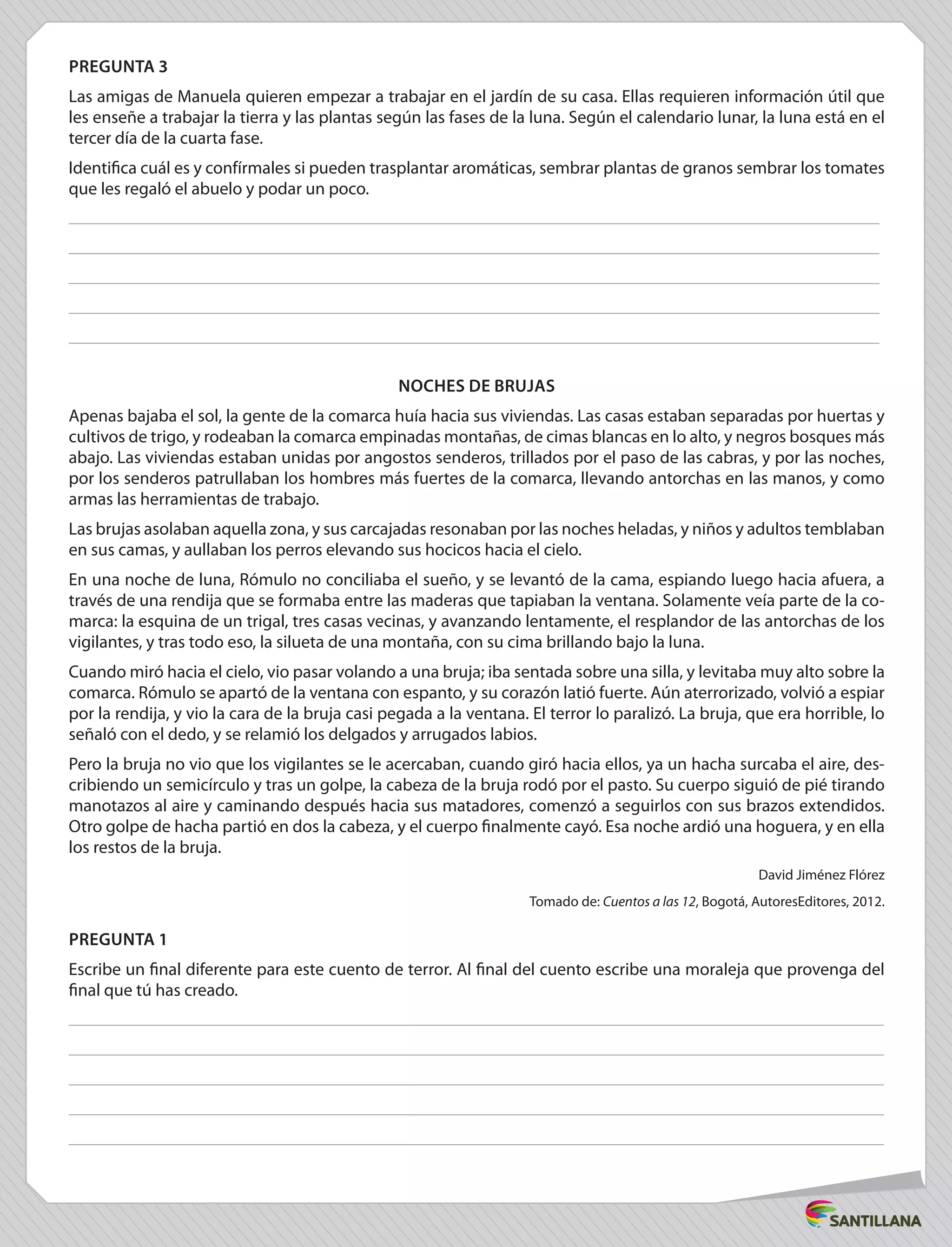 PREGUNTA 3
Las amigas de Manuela quieren empezar a trabajar en el jardín de su casa. Ellas requieren información útil que
les enseñe a trabajar la tierra y las plantas según las fases de la luna. Según el calendario lunar, la luna está en el
tercer día de la cuarta fase.
Identifica cuál es y confírmales si pueden trasplantar aromáticas, sembrar plantas de granos sembrar los tomates
que les regaló el abuelo y podar un poco.
NOCHES DE BRUJAS
Apenas bajaba el sol, la gente de la comarca huía hacia sus viviendas. Las casas estaban separadas por huertas y
cultivos de trigo, y rodeaban la comarca empinadas montañas, de cimas blancas en lo alto, y negros bosques más
abajo. Las viviendas estaban unidas por angostos senderos, trillados por el paso de las cabras, y por las noches,
por los senderos patrullaban los hombres más fuertes de la comarca, llevando antorchas en las manos, y como
armas las herramientas de trabajo.
Las brujas asolaban aquella zona, y sus carcajadas resonaban por las noches heladas, y niños y adultos temblaban
en sus camas, y aullaban los perros elevando sus hocicos hacia el cielo.
En una noche de luna, Rómulo no conciliaba el sueño, y se levantó de la cama, espiando luego hacia afuera, a
través de una rendija que se formaba entre las maderas que tapiaban la ventana. Solamente veía parte de la co-
marca: la esquina de un trigal, tres casas vecinas, y avanzando lentamente, el resplandor de las antorchas de los
vigilantes, y tras todo eso, la silueta de una montaña, con su cima brillando bajo la luna.
Cuando miró hacia el cielo, vio pasar volando a una bruja; iba sentada sobre una silla, y levitaba muy alto sobre la
comarca. Rómulo se apartó de la ventana con espanto, y su corazón latió fuerte. Aún aterrorizado, volvió a espiar
por la rendija, y vio la cara de la bruja casi pegada a la ventana. El terror lo paralizó. La bruja, que era horrible, lo
señaló con el dedo, y se relamió los delgados y arrugados labios.
Pero la bruja no vio que los vigilantes se le acercaban, cuando giró hacia ellos, ya un hacha surcaba el aire, des-
cribiendo un semicírculo y tras un golpe, la cabeza de la bruja rodó por el pasto. Su cuerpo siguió de pié tirando
manotazos al aire y caminando después hacia sus matadores, comenzó a seguirlos con sus brazos extendidos.
Otro golpe de hacha partió en dos la cabeza, y el cuerpo finalmente cayó. Esa noche ardió una hoguera, y en ella
los restos de la bruja.
David Jiménez Flórez
Tomado de: Cuentos a las 12, Bogotá, AutoresEditores, 2012.
PREGUNTA 1
Escribe un final diferente para este cuento de terror. Al final del cuento escribe una moraleja que provenga del
final que tú has creado.
 