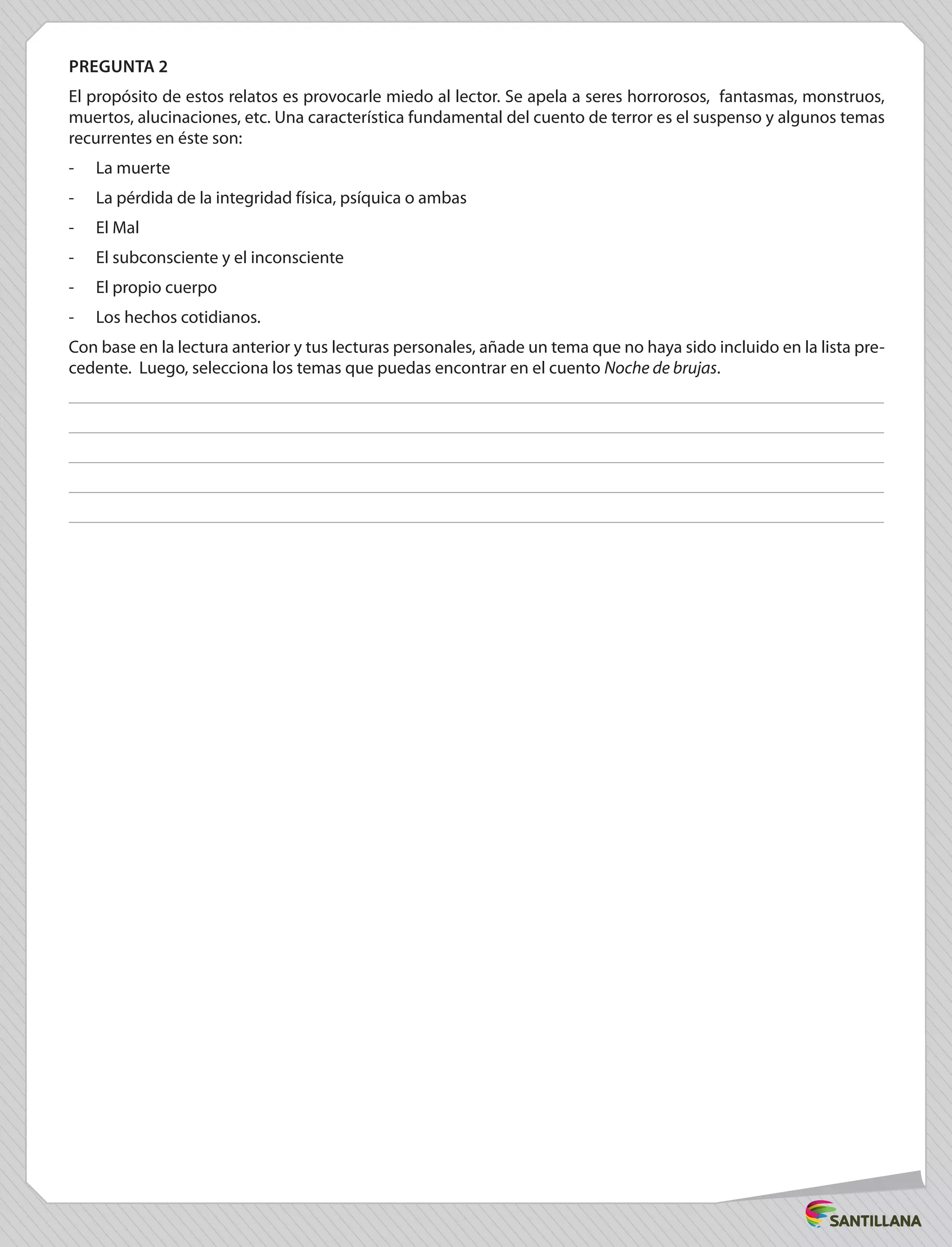 PREGUNTA 2
El propósito de estos relatos es provocarle miedo al lector. Se apela a seres horrorosos, fantasmas, monstruos,
muertos, alucinaciones, etc. Una característica fundamental del cuento de terror es el suspenso y algunos temas
recurrentes en éste son:
-	 La muerte
-	 La pérdida de la integridad física, psíquica o ambas
-	 El Mal
-	 El subconsciente y el inconsciente
-	 El propio cuerpo
-	 Los hechos cotidianos.
Con base en la lectura anterior y tus lecturas personales, añade un tema que no haya sido incluido en la lista pre-
cedente. Luego, selecciona los temas que puedas encontrar en el cuento Noche de brujas.
 