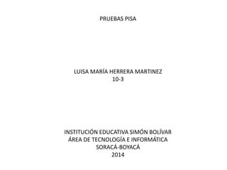 PRUEBAS PISA
LUISA MARÍA HERRERA MARTINEZ
10-3
INSTITUCIÓN EDUCATIVA SIMÓN BOLÍVAR
ÁREA DE TECNOLOGÍA E INFORMÁTICA
SORACÁ-BOYACÁ
2014
 