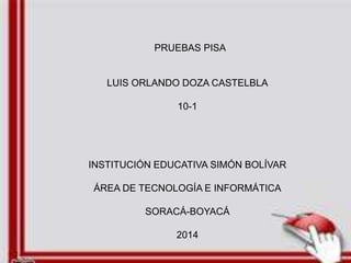 PRUEBAS PISA 
LUIS ORLANDO DOZA CASTELBLA 
10-1 
INSTITUCIÓN EDUCATIVA SIMÓN BOLÍVAR 
ÁREA DE TECNOLOGÍA E INFORMÁTICA 
SORACÁ-BOYACÁ 
2014 
 