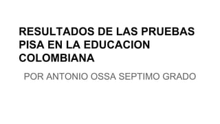 RESULTADOS DE LAS PRUEBAS 
PISA EN LA EDUCACION 
COLOMBIANA 
POR ANTONIO OSSA SEPTIMO GRADO 
 