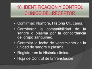 10. IDENTIFICACION Y CONTROL
CLINICO DEL RECEPTOR
• Confirmar: Nombre, Historia Cl., cama.
• Corroborar la compatibilidad de la
sangre o plasma por la concordancia
del grupo sanguíneo.
• Controlar la fecha de vencimiento de la
unidad de sangre o plasma.
• Registrar en la Historia clínica.
• Hoja de Control de la transfusión

 