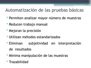 Automatización de las pruebas básicas
 Permiten analizar mayor número de muestras
 Reducen trabajo manual
 Mejoran la precisión
 Utilizan métodos estandarizados
 Eliminan subjetividad en interpretación
de resultados
 Mínima manipulación de las muestras
 Trazabilidad
 