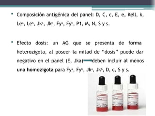  Composición antigénica del panel: D, C, c, E, e, Kell, k,
Lea, Leb, Jka, Jkb, Fya, Fyb, P1, M, N, S y s.
 Efecto dosis: un AG que se presenta de forma
heterozigota, al poseer la mitad de “dosis” puede dar
negativo en el panel (E, Jka) deben incluir al menos
una homozigota para Fya, Fyb, Jka, Jkb, D, c, S y s.
 