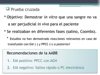  Prueba cruzada
 Objetivo: Demostrar in vitro que una sangre no va
a ser perjudicial in vivo para el paciente
 Se realizaban en diferentes fases (salino, Coombs).
* Estudios no han demostrado reacciones relevantes en caso de
transfusión con EAI (–) y PPCC (+) a posteriori
Recomendaciones de la AABB
1. EAI positivo: PPCC con AGH
2. EAI negativo: Salino rápido o PC electrónica
 
