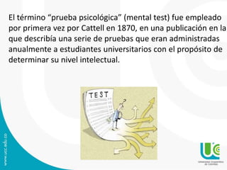 El término “prueba psicológica” (mental test) fue empleado 
por primera vez por Cattell en 1870, en una publicación en la 
que describía una serie de pruebas que eran administradas 
anualmente a estudiantes universitarios con el propósito de 
determinar su nivel intelectual. 
 