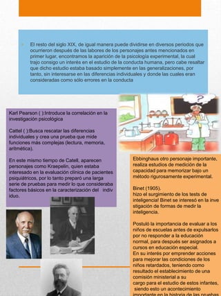• El resto del siglo XIX, de igual manera puede dividirse en diversos periodos que
ocurrieron después de las labores de los personajes antes mencionados en
primer lugar, encontramos la aparición de la psicología experimental, la cual
trajo consigo un interés en el estudio de la conducta humana, pero cabe resaltar
que dicho estudio estaba basado simplemente en las generalizaciones, por
tanto, sin interesarse en las diferencias individuales y donde las cuales eran
consideradas como sólo errores en la conducta
Karl Pearson ( ):Introduce la correlación en la
investigación psicológica
Cattel ( ):Busca rescatar las diferencias
individuales y crea una prueba que mide
funciones más complejas (lectura, memoria,
aritmética).
En este mismo tiempo de Catell, aparecen
personajes como Kraepelin, quien estaba
interesado en la evaluación clínica de pacientes
psiquiátricos, por lo tanto preparó una larga
serie de pruebas para medir lo que consideraba
factores básicos en la caracterización del indiv
iduo.
Ebbinghaus otro personaje importante,
realiza estudios de medición de la
capacidad para memorizar bajo un
método rigurosamente experimental.
Binet (1905).
hizo el surgimiento de los tests de
inteligencia! Binet se interesó en la inve
stigación de formas de medir la
inteligencia.
Postuló la importancia de evaluar a los
niños de escuelas antes de expulsarlos
por no responder a la educación
normal, para después ser asignados a
cursos en educación especial.
En su interés por emprender acciones
para mejorar las condiciones de los
niños retardados, teniendo como
resultado el establecimiento de una
comisión ministerial a su
cargo para el estudio de estos infantes,
siendo esto un acontecimiento
 
