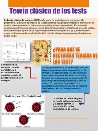 Teoría clásica de los tests
La teoría clásica de los tests (TCT) es la teoría de los tests con la que empezó la
psicometría. El énfasis del modelo de la teoría clásica está puesto en lograr la exactitud de la
medida, o en su defecto, la determinación precisa del error de medición. Por eso se le
denomina con frecuencia también «teoría del error de medición». Esta teoría pretende explicar
la manera en que a partir de un valor de test medido de una persona se puede concluir el
«valor verdadero» de la manifestación de la característica o rasgo de personalidad que se
quiere medir.
Constituyen una ayuda de incalculable valor en
el contexto de una evaluación psicológica. Por
otro lado, las teorías de los test nos hablan de
cómo podemos evaluar la calidad de un test y
también, en muchos casos, de cómo podemos
depurar el instrumento para reducir el error al
mínimo. En este sentido, quizás los dos
conceptos más importantes dentro de la teoría
clásica de los test son los de fiabilidad y
validez.
La fiabilidad se
entiende como la
consistencia o
estabilidad de las
medidas cuando el
proceso de medición
se repite.
La validez se refiere al grado
en que la evidencia empírica
y la teoría apoyan la
interpretación de las
puntuaciones de los test.
 