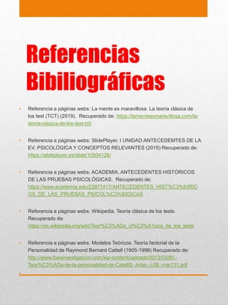 Referencias
Bibiliográficas
• Referencia a páginas webs: La mente es maravillosa. La teoría clásica de
los test (TCT) (2019). Recuperado de: https://lamenteesmaravillosa.com/la-
teoria-clasica-de-los-test-tct/
• Referencia a páginas webs: SlidePlayer. I UNIDAD:ANTECEDEMTES DE LA
EV. PSICOLÓGICA Y CONCEPTOS RELEVANTES (2015) Recuperado de:
https://slideplayer.es/slide/10504126/
• Referencia a páginas webs: ACADEMIA. ANTECEDENTES HISTÓRICOS
DE LAS PRUEBAS PSICOLÓGICAS. Recuperado de:
https://www.academia.edu/23977417/ANTECEDENTES_HIST%C3%93RIC
OS_DE_LAS_PRUEBAS_PSICOL%C3%93GICAS
• Referencia a páginas webs: Wikipedia. Teoría clásica de los tests.
Recuperado de:
https://es.wikipedia.org/wiki/Teor%C3%ADa_cl%C3%A1sica_de_los_tests
• Referencia a páginas webs: Modelos Teóricos. Teoría factorial de la
Personalidad de Raymond Bernard Cattell (1905-1998) Recuperado de:
http://www.ibesinvestigacion.com/wp-content/uploads/2013/03/80.-
Teor%C3%ADa-de-la-personalidad-de-CatellG.-Adan.-UIB.-mar131.pdf
•
 