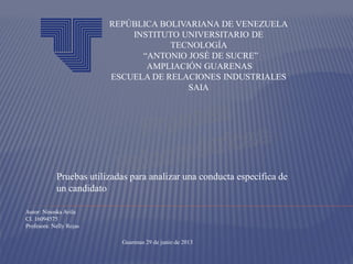 Pruebas utilizadas para analizar una conducta específica de
un candidato
REPÚBLICA BOLIVARIANA DE VENEZUELA
INSTITUTO UNIVERSITARIO DE
TECNOLOGÍA
“ANTONIO JOSÉ DE SUCRE”
AMPLIACIÓN GUARENAS
ESCUELA DE RELACIONES INDUSTRIALES
SAIA
Autor: Ninoska Avila
CI. 16094575
Profesora: Nelly Rojas
Guarenas 29 de junio de 2013
 