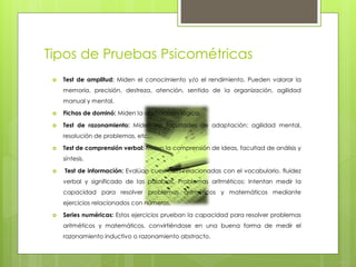 Tipos de Pruebas Psicométricas
 Test de amplitud: Miden el conocimiento y/o el rendimiento. Pueden valorar la
memoria, precisión, destreza, atención, sentido de la organización, agilidad
manual y mental.
 Fichas de dominó: Miden la abstracción lógica.
 Test de razonamiento: Miden las facultades de adaptación: agilidad mental,
resolución de problemas, etc...
 Test de comprensión verbal: Miden la comprensión de ideas, facultad de análisis y
síntesis.
 Test de información: Evalúan cuestiones relacionadas con el vocabulario, fluidez
verbal y significado de las palabras. Problemas aritméticos: Intentan medir la
capacidad para resolver problemas aritméticos y matemáticos mediante
ejercicios relacionados con números.
 Series numéricas: Estos ejercicios prueban la capacidad para resolver problemas
aritméticos y matemáticos, convirtiéndose en una buena forma de medir el
razonamiento inductivo o razonamiento abstracto.
 