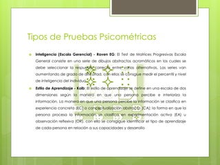 Tipos de Pruebas Psicométricas
 Inteligencia (Escala Gerencial) - Raven EG: El Test de Matrices Progresivas Escala
General consiste en una serie de dibujos abstractos acromáticos en los cuales se
debe seleccionar la respuesta correcta entre varias alternativas. Las series van
aumentando de grado de dificultad, con ellos se consgiue medir el percentil y nivel
de inteligencia del individuo
 Estilo de Aprendizaje - Kolb: El estilo de aprendizaje se define en una escala de dos
dimensiones según la manera en que una persona percibe e interioriza la
información. La manera en que una persona percibe la información se clasifica en
experiencia concreta (EC) o conceptualización abstracta (CA); la forma en que la
persona procesa la información se clasifica en experimentación activa (EA) u
observación reflexiva (OR). con ello se consgigue identificar el tipo de aprendizaje
de cada persona en relación a sus capacidades y desarrollo
 