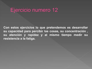 Con estos ejercicios lo que pretendemos es desarrollar
su capacidad para percibir las cosas, su concentración ,
su atención y rapidez y al mismo tiempo medir su
resistencia a la fatiga.
 