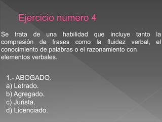 1.- ABOGADO.
a) Letrado.
b) Agregado.
c) Jurista.
d) Licenciado.
Se trata de una habilidad que incluye tanto la
compresión de frases como la fluidez verbal, el
conocimiento de palabras o el razonamiento con
elementos verbales.
 