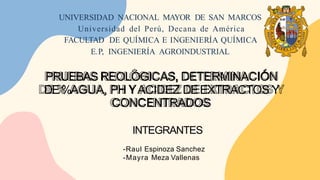 UNIVERSIDAD NACIONAL MAYOR DE SAN MARCOS
Universidad del Perú, Decana de América
FACULTAD DE QUÍMICA E INGENIERÍA QUÍMICA
E.P, INGENIERÍA AGROINDUSTRIAL
PRUEBAS REOLÓGICAS, DETERMINACIÓN
DE%AGUA, PH YACIDEZ DEEXTRACTOS Y
CONCENTRADOS
INTEGRANTES
-Raul Espinoza Sanchez
-Mayra Meza Vallenas
 