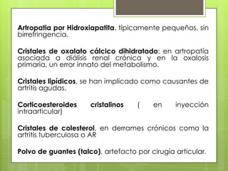 Artropatia por Hidroxiapatita, típicamente pequeños, sin
birrefringencia.
Cristales de oxalato cálcico dihidratado: en artropatía
asociada a diálisis renal crónica y en la oxalosis
primaria, un error innato del metabolismo.

Cristales lipídicos, se han implicado como causantes de
artritis agudas.
Corticoesteroides
intraarticular)

cristalinos

(

en

inyección

Cristales de colesterol, en derrames crónicos como la
artritis tuberculosa o AR
Polvo de guantes (talco), artefacto por cirugía articular.

 