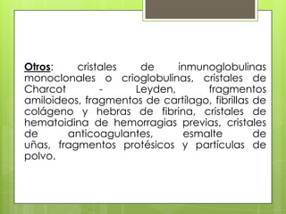 Otros:
cristales
de
inmunoglobulinas
monoclonales o crioglobulinas, cristales de
Charcot
Leyden,
fragmentos
amiloideos, fragmentos de cartílago, fibrillas de
colágeno y hebras de fibrina, cristales de
hematoidina de hemorragias previas, cristales
de
anticoagulantes,
esmalte
de
uñas, fragmentos protésicos y partículas de
polvo.

 