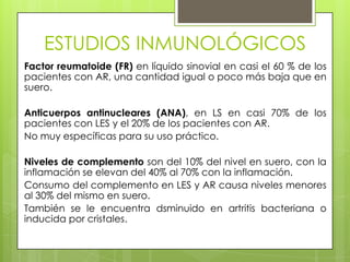 ESTUDIOS INMUNOLÓGICOS
Factor reumatoide (FR) en líquido sinovial en casi el 60 % de los
pacientes con AR, una cantidad igual o poco más baja que en
suero.

Anticuerpos antinucleares (ANA), en LS en casi 70% de los
pacientes con LES y el 20% de los pacientes con AR.
No muy específicas para su uso práctico.
Niveles de complemento son del 10% del nivel en suero, con la
inflamación se elevan del 40% al 70% con la inflamación.
Consumo del complemento en LES y AR causa niveles menores
al 30% del mismo en suero.
También se le encuentra dsminuido en artritis bacteriana o
inducida por cristales.

 