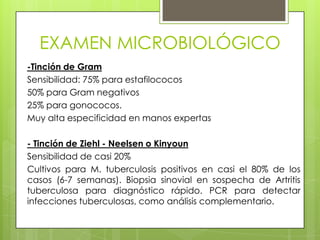 EXAMEN MICROBIOLÓGICO
-Tinción de Gram
Sensibilidad: 75% para estafilococos
50% para Gram negativos
25% para gonococos.
Muy alta especificidad en manos expertas
- Tinción de Ziehl - Neelsen o Kinyoun
Sensibilidad de casi 20%
Cultivos para M. tuberculosis positivos en casi el 80% de los
casos (6-7 semanas). Biopsia sinovial en sospecha de Artritis
tuberculosa para diagnóstico rápido. PCR para detectar
infecciones tuberculosas, como análisis complementario.

 