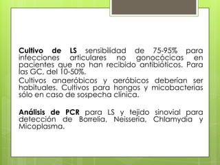 Cultivo de LS sensibilidad de 75-95% para
infecciones articulares no gonocócicas en
pacientes que no han recibido antibióticos. Para
las GC, del 10-50%.
Cultivos anaeróbicos y aeróbicos deberían ser
habituales. Cultivos para hongos y micobacterias
sólo en caso de sospecha clínica.
Análisis de PCR para LS y tejido sinovial para
detección de Borrelia, Neisseria, Chlamydia y
Micoplasma.

 