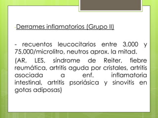 -Derrames

inflamatorios (Grupo II)

- recuentos leucocitarios entre 3,000 y
75,000/microlitro, neutros aprox. la mitad.
(AR, LES, síndrome de Reiter, fiebre
reumática, artritis aguda por cristales, artritis
asociada
a
enf.
inflamatoria
intestinal, artritis psoriásica y sinovitis en
gotas adiposas)

 