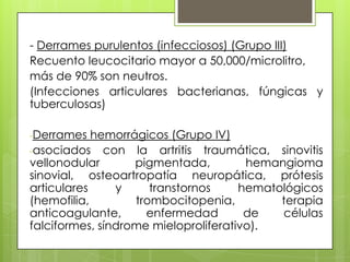 - Derrames purulentos (infecciosos) (Grupo III)
Recuento leucocitario mayor a 50,000/microlitro,
más de 90% son neutros.
(Infecciones articulares bacterianas, fúngicas y
tuberculosas)
-Derrames

hemorrágicos (Grupo IV)
-asociados con la artritis traumática, sinovitis
vellonodular
pigmentada,
hemangioma
sinovial, osteoartropatía neuropática, prótesis
articulares
y
transtornos
hematológicos
(hemofilia,
trombocitopenia,
terapia
anticoagulante,
enfermedad
de
células
falciformes, síndrome mieloproliferativo).

 