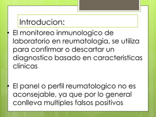 Introducion:
• El monitoreo inmunologico de
laboratorio en reumatologia, se utiliza
para confirmar o descartar un
diagnostico basado en caracteristicas
clinicas
• El panel o perfil reumatologico no es
aconsejable, ya que por lo general
conlleva multiples falsos positivos

 