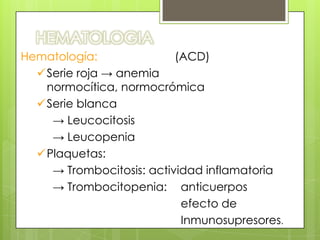 HEMATOLOGIA
Hematología:
(ACD)
Serie roja → anemia
normocítica, normocrómica
Serie blanca
→ Leucocitosis
→ Leucopenia
Plaquetas:
→ Trombocitosis: actividad inflamatoria
→ Trombocitopenia: anticuerpos
efecto de
Inmunosupresores.

 