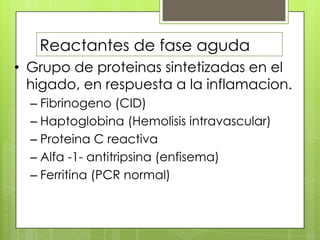 Reactantes de fase aguda
• Grupo de proteinas sintetizadas en el
higado, en respuesta a la inflamacion.
– Fibrinogeno (CID)
– Haptoglobina (Hemolisis intravascular)
– Proteina C reactiva
– Alfa -1- antitripsina (enfisema)
– Ferritina (PCR normal)

 