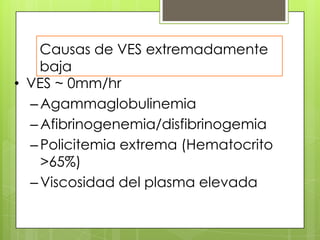 Causas de VES extremadamente
baja
• VES ~ 0mm/hr
– Agammaglobulinemia
– Afibrinogenemia/disfibrinogemia
– Policitemia extrema (Hematocrito
>65%)
– Viscosidad del plasma elevada

 