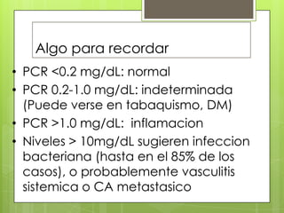 Algo para recordar
• PCR <0.2 mg/dL: normal
• PCR 0.2-1.0 mg/dL: indeterminada
(Puede verse en tabaquismo, DM)
• PCR >1.0 mg/dL: inflamacion
• Niveles > 10mg/dL sugieren infeccion
bacteriana (hasta en el 85% de los
casos), o probablemente vasculitis
sistemica o CA metastasico

 