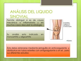 ANÁLISIS DEL LIQUIDO
SINOVIAL

Permite distinguir si es de causa
mecánica o inflamatoria y en
muchos casos descubrir la etiología

Su analisis esta indicado
monoartritis u oligoartritis

en

Éste debe obtenerse mediante jeringuilla sin anticoagulante y
distribuirce en tubos esteriles con antigoagulante o sin el , para
sus diferentes estudios

 