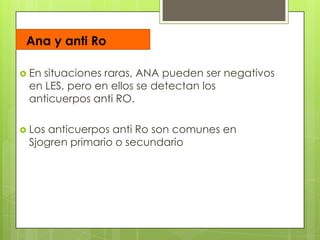 Ana y anti Ro
 En

situaciones raras, ANA pueden ser negativos
en LES, pero en ellos se detectan los
anticuerpos anti RO.

 Los

anticuerpos anti Ro son comunes en
Sjogren primario o secundario

 