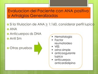 Evaluacion del Paciente con ANA positivo
y Artralgias Generalizadas
 Si

la titulacion de ANA > 1:160, considerar perfil lupico
 ANA
 Anticuerpos ds DNA
 Hematologia
 Anti Sm
 Factor
 Otras

pruebas






reumatoideo
VES
orina simple
anticoagulante
lupico
anticuerpos
anticardiolipina

 