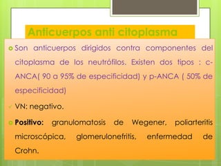 Anticuerpos anti citoplasma
 Sonde neutrófilos (ANCA), suero.
anticuerpos dirigidos contra componentes

del

citoplasma de los neutrófilos. Existen dos tipos : cANCA( 90 a 95% de especificidad) y p-ANCA ( 50% de
especificidad)


VN: negativo.

 Positivo:

granulomatosis

microscópica,
Crohn.

de

Wegener,

glomerulonefritis,

poliarteritis

enfermedad

de

 