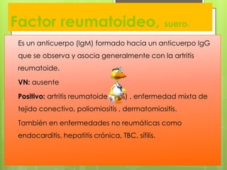 Factor reumatoideo, suero.
Es un anticuerpo (IgM) formado hacia un anticuerpo IgG

que se observa y asocia generalmente con la artritis
reumatoide.
VN: ausente

Positivo: artritis reumatoide (80%) , enfermedad mixta de
tejido conectivo, poliomiositis , dermatomiositis.
También en enfermedades no reumáticas como

endocarditis, hepatitis crónica, TBC, sífilis.

 