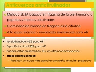 Anticuerpos anticitrulinados
 Método

ELISA basado en filagrina de la piel humana o

peptidos sinteticos citrulinados
 El

aminoacido blanco en filagrina es la citrulina

 Alta

especificidad y moderada sensibilidad para AR

• Sensibilidad del 68% para AR

• Especificidad del 98% para AR
• Pueden estar presentes en TB y en otras conectivopatias
• Implicaciones clínicas:
– Predicen un curso más agresivo con daño articular progresivo

 