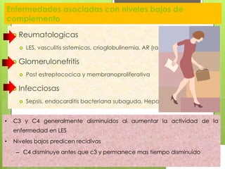 Enfermedades asociadas con niveles bajos de
complemento
 Reumatologicas


LES, vasculitis sistemicas, crioglobulinemia, AR (raro)

 Glomerulonefritis


Post estreptococica y membranoproliferativa

 Infecciosas


•

Sepsis, endocarditis bacteriana subaguda, Hepatitis B

C3 y C4 generalmente disminuidos al aumentar la actividad de la

enfermedad en LES
•

Niveles bajos predicen recidivas
– C4 disminuye antes que c3 y permanece mas tiempo disminuido

 