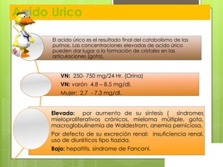 Acido Urico
El acido úrico es el resultado final del catabolismo de las
purinas. Las concentraciones elevadas de acido úrico
pueden dar lugar a la formación de cristales en las
articulaciones (gota).

VN: 250- 750 mg/24 Hr. (Orina)
VN: varón 4.8 – 8.5 mg/dl.
Mujer: 2.7 - 7.3 mg/dl.
Elevado: por aumento de su síntesis ( síndromes
mieloproliferativos crónicos, mieloma múltiple, gota,
macroglobulinemia de Waldestrom, anemia perniciosa.
Por defecto de su excreción renal: insuficiencia renal,
uso de diuréticos tipo tiazida.
Bajo: hepatitis, síndrome de Fanconi.

 