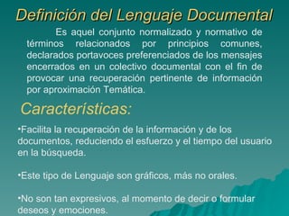 Definición del Lenguaje Documental Es aquel conjunto normalizado y normativo de términos relacionados por principios comunes, declarados portavoces preferenciados de los mensajes encerrados en un colectivo documental con el fin de provocar una recuperación pertinente de información por aproximación Temática.   Características: Facilita la recuperación de la información y de los documentos, reduciendo el esfuerzo y el tiempo del usuario en la búsqueda. Este tipo de Lenguaje son gráficos, más no orales. No son tan expresivos, al momento de decir o formular deseos y emociones. 