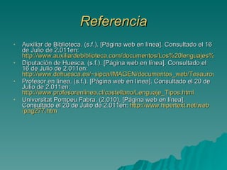 Referencia Auxiliar de Biblioteca. (s.f.). [Página web en línea]. Consultado el 16 de Julio de 2.011en:  http://www.auxiliardebiblioteca.com/documentos/Los%20lenguajes%20documentales.%20Los%20encabezamientos%20de%20materia..pdf Diputación de Huesca. (s.f.). [Página web en línea]. Consultado el 16 de Julio de 2.011en:  http://www.dehuesca.es/~sipca/IMAGEN/documentos_web/Tesauros.pdf Profesor en línea. (s.f.). [Página web en línea]. Consultado el 20 de Julio de 2.011en:  http://www.profesorenlinea.cl/castellano/Lenguaje_Tipos.html Universitat Pompeu Fabra. (2.010). [Página web en línea]. Consultado el 20 de Julio de 2.011en:  http :// www.hipertext.net / web /pag277. htm 