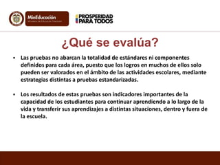  Las pruebas no abarcan la totalidad de estándares ni componentes
definidos para cada área, puesto que los logros en muchos de ellos solo
pueden ser valorados en el ámbito de las actividades escolares, mediante
estrategias distintas a pruebas estandarizadas.
 Los resultados de estas pruebas son indicadores importantes de la
capacidad de los estudiantes para continuar aprendiendo a lo largo de la
vida y transferir sus aprendizajes a distintas situaciones, dentro y fuera de
la escuela.
¿Qué se evalúa?
 