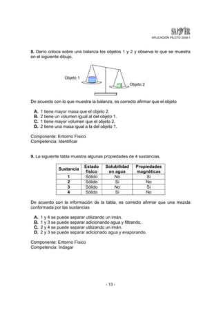 APLICACIÓN PILOTO 2008-1 
8. Darío coloca sobre una balanza los objetos 1 y 2 y observa lo que se muestra 
en el siguiente dibujo. 
Objeto 1 
Objeto 2 
De acuerdo con lo que muestra la balanza, es correcto afirmar que el objeto 
A. 1 tiene mayor masa que el objeto 2. 
B. 2 tiene un volumen igual al del objeto 1. 
C. 1 tiene mayor volumen que el objeto 2. 
D. 2 tiene una masa igual a la del objeto 1. 
Componente: Entorno Físico 
Competencia: Identificar 
9. La siguiente tabla muestra algunas propiedades de 4 sustancias. 
- 13 - 
Sustancia Estado 
físico 
Solubilidad 
en agua 
Propiedades 
magnéticas 
1 Sólido No Si 
2 Sólido Si No 
3 Sólido No Si 
4 Sólido Si No 
De acuerdo con la información de la tabla, es correcto afirmar que una mezcla 
conformada por las sustancias 
A. 1 y 4 se puede separar utilizando un imán. 
B. 1 y 3 se puede separar adicionando agua y filtrando. 
C. 2 y 4 se puede separar utilizando un imán. 
D. 2 y 3 se puede separar adicionado agua y evaporando. 
Componente: Entorno Físico 
Competencia: Indagar 
 