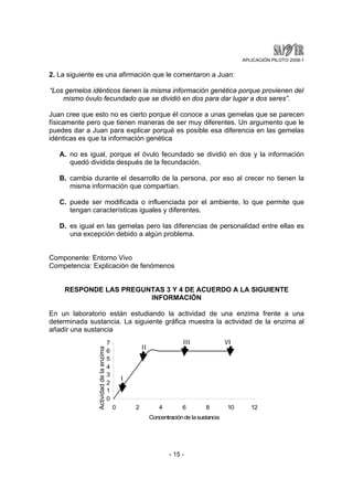 APLICACIÓN PILOTO 2008-1 
2. La siguiente es una afirmación que le comentaron a Juan: 
“Los gemelos idénticos tienen la misma información genética porque provienen del 
mismo óvulo fecundado que se dividió en dos para dar lugar a dos seres”. 
Juan cree que esto no es cierto porque él conoce a unas gemelas que se parecen 
físicamente pero que tienen maneras de ser muy diferentes. Un argumento que le 
puedes dar a Juan para explicar porqué es posible esa diferencia en las gemelas 
idénticas es que la información genética 
A. no es igual, porque el óvulo fecundado se dividió en dos y la información 
quedó dividida después de la fecundación. 
B. cambia durante el desarrollo de la persona, por eso al crecer no tienen la 
misma información que compartían. 
C. puede ser modificada o influenciada por el ambiente, lo que permite que 
tengan características iguales y diferentes. 
D. es igual en las gemelas pero las diferencias de personalidad entre ellas es 
una excepción debido a algún problema. 
Componente: Entorno Vivo 
Competencia: Explicación de fenómenos 
RESPONDE LAS PREGUNTAS 3 Y 4 DE ACUERDO A LA SIGUIENTE 
INFORMACIÓN 
En un laboratorio están estudiando la actividad de una enzima frente a una 
determinada sustancia. La siguiente gráfica muestra la actividad de la enzima al 
añadir una sustancia 
- 15 - 
7 
1 2 
3 4 
5 6 
0 
0 2 4 6 8 10 12 
Concentración de la sustancia 
Acatcivtivididaadd d dee l ala eennzzima 
I 
II 
III VI 
 