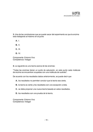 APLICACIÓN PILOTO 2008-1 
3. Una de las conclusiones que se puede sacar del experimento es que la enzima 
esta trabajando al máximo en el punto 
- 16 - 
A. I. 
B. II. 
C. III. 
D. IV. 
Componente: Entorno Vivo 
Competencia: Indagar 
4. La siguiente es una teoría acerca de las enzimas: 
“Todas las enzimas tienen un punto de saturación, en este punto cada molécula 
de enzima se encuentran ocupadas con una molécula de sustrato”. 
De acuerdo con los resultados dados anteriormente, se puede decir que 
A. los resultados no permiten concluir que la teoría sea cierta. 
B. la teoría es cierta y los resultados son una excepción a ésta. 
C. se debe proponer una nueva teoría basada en estos resultados. 
D. los resultados son una prueba de la teoría. 
Componente: Entorno Vivo 
Competencia: Indagar 
 