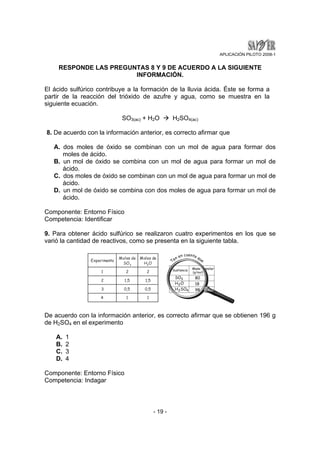APLICACIÓN PILOTO 2008-1 
RESPONDE LAS PREGUNTAS 8 Y 9 DE ACUERDO A LA SIGUIENTE 
INFORMACIÓN. 
El ácido sulfúrico contribuye a la formación de la lluvia ácida. Éste se forma a 
partir de la reacción del trióxido de azufre y agua, como se muestra en la 
siguiente ecuación. 
SO3(ac) + H2O Æ H2SO4(ac) 
8. De acuerdo con la información anterior, es correcto afirmar que 
A. dos moles de óxido se combinan con un mol de agua para formar dos 
- 19 - 
moles de ácido. 
B. un mol de óxido se combina con un mol de agua para formar un mol de 
ácido. 
C. dos moles de óxido se combinan con un mol de agua para formar un mol de 
ácido. 
D. un mol de óxido se combina con dos moles de agua para formar un mol de 
ácido. 
Componente: Entorno Físico 
Competencia: Identificar 
9. Para obtener ácido sulfúrico se realizaron cuatro experimentos en los que se 
varió la cantidad de reactivos, como se presenta en la siguiente tabla. 
De acuerdo con la información anterior, es correcto afirmar que se obtienen 196 g 
de H2SO4 en el experimento 
A. 1 
B. 2 
C. 3 
D. 4 
Componente: Entorno Físico 
Competencia: Indagar 
 