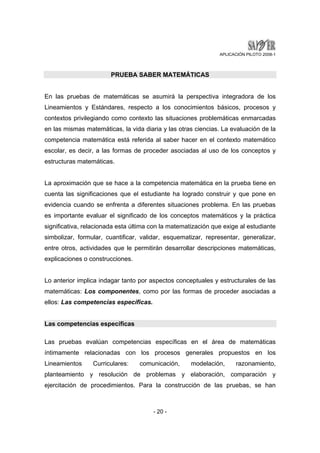 APLICACIÓN PILOTO 2008-1 
PRUEBA SABER MATEMÁTICAS 
En las pruebas de matemáticas se asumirá la perspectiva integradora de los 
Lineamientos y Estándares, respecto a los conocimientos básicos, procesos y 
contextos privilegiando como contexto las situaciones problemáticas enmarcadas 
en las mismas matemáticas, la vida diaria y las otras ciencias. La evaluación de la 
competencia matemática está referida al saber hacer en el contexto matemático 
escolar, es decir, a las formas de proceder asociadas al uso de los conceptos y 
estructuras matemáticas. 
La aproximación que se hace a la competencia matemática en la prueba tiene en 
cuenta las significaciones que el estudiante ha logrado construir y que pone en 
evidencia cuando se enfrenta a diferentes situaciones problema. En las pruebas 
es importante evaluar el significado de los conceptos matemáticos y la práctica 
significativa, relacionada esta última con la matematización que exige al estudiante 
simbolizar, formular, cuantificar, validar, esquematizar, representar, generalizar, 
entre otros, actividades que le permitirán desarrollar descripciones matemáticas, 
explicaciones o construcciones. 
Lo anterior implica indagar tanto por aspectos conceptuales y estructurales de las 
matemáticas: Los componentes, como por las formas de proceder asociadas a 
ellos: Las competencias específicas. 
- 20 - 
Las competencias específicas 
Las pruebas evalúan competencias específicas en el área de matemáticas 
íntimamente relacionadas con los procesos generales propuestos en los 
Lineamientos Curriculares: comunicación, modelación, razonamiento, 
planteamiento y resolución de problemas y elaboración, comparación y 
ejercitación de procedimientos. Para la construcción de las pruebas, se han 
 