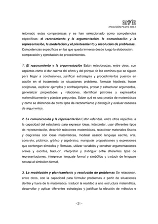 APLICACIÓN PILOTO 2008-1 
retomado estas competencias y se han seleccionado como competencias 
específicas: el razonamiento y la argumentación, la comunicación y la 
representación, la modelación y el planteamiento y resolución de problemas. 
Competencias específicas en las que queda inmersa desde luego la elaboración, 
comparación y ejercitación de procedimientos. 
1. El razonamiento y la argumentación Están relacionadas, entre otros, con 
aspectos como el dar cuenta del cómo y del porqué de los caminos que se siguen 
para llegar a conclusiones, justificar estrategias y procedimientos puestos en 
acción en el tratamiento de situaciones problema, formular hipótesis, hacer 
conjeturas, explorar ejemplos y contraejemplos, probar y estructurar argumentos, 
generalizar propiedades y relaciones, identificar patrones y expresarlos 
matemáticamente y plantear preguntas. Saber qué es una prueba de matemáticas 
y cómo se diferencia de otros tipos de razonamiento y distinguir y evaluar cadenas 
de argumentos. 
2. La comunicación y la representación Están referidas, entre otros aspectos, a 
la capacidad del estudiante para expresar ideas, interpretar, usar diferentes tipos 
de representación, describir relaciones matemáticas, relacionar materiales físicos 
y diagramas con ideas matemáticas, modelar usando lenguaje escrito, oral, 
concreto, pictórico, gráfico y algebraico, manipular proposiciones y expresiones 
que contengan símbolos y fórmulas, utilizar variables y construir argumentaciones 
orales y escritas, traducir, interpretar y distinguir entre diferentes tipos de 
representaciones, interpretar lenguaje formal y simbólico y traducir de lenguaje 
natural al simbólico formal. 
3. La modelación y planteamiento y resolución de problemas Se relacionan, 
entre otros, con la capacidad para formular problemas a partir de situaciones 
dentro y fuera de la matemática, traducir la realidad a una estructura matemática, 
desarrollar y aplicar diferentes estrategias y justificar la elección de métodos e 
- 21 - 
 
