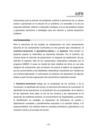 APLICACIÓN PILOTO 2008-1 
instrumentos para la solución de problemas, justificar la pertinencia de un cálculo 
exacto o aproximado en la solución de un problema y lo razonable o no de una 
respuesta obtenida. Verificar e interpretar resultados a la luz del problema original 
y generalizar soluciones y estrategias para dar solución a nuevas situaciones 
problema 
Los Componentes 
Para la estructura de las pruebas se reorganizaron los cinco pensamientos 
descritos en los Lineamientos Curriculares en tres grandes ejes orientadores: el 
numérico-variacional, el geométrico-métrico y el aleatorio. Esta división no 
pretende separar la matemática en elementos discretos. Por el contrario, los 
mismos tienen la intención de proporcionar un esquema de clasificación útil que 
describe el espectro total de los componentes matemáticos evaluados por el 
programa SABER. A veces no resulta tan claro clasificar los ítems en una sola 
categoría de componente, pero al hacerlo nos acerca al objetivo de asegurarnos 
que los conocimientos y las habilidades matemáticas importantes son medidos de 
una manera balanceada. A continuación se presenta una descripción de algunos 
énfasis a partir de esta organización del conocimiento matemático escolar: 
1. Numérico-variacional Indaga por la compresión de los números y de la 
numeración, el significado del número, la estructura del sistema de numeración; el 
significado de las operaciones, la comprensión de sus propiedades, de su efecto y 
de las relaciones entre ellas; el uso de los números y las operaciones en la 
resolución de problemas diversos, el reconocimiento de regularidades y patrones, 
la identificación de variables, la descripción de fenómenos de cambio y 
dependencia; conceptos y procedimientos asociados a la variación directa, a la 
proporcionalidad, a la variación lineal en contextos aritméticos y geométricos, a la 
variación inversa y al concepto de función. 
- 22 - 
 